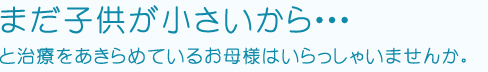 まだ子供が小さいから・・・と治療をあきらめているお母様はいらっしゃいませんか。