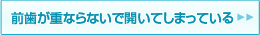 前歯が重ならないで、開いてしまっている